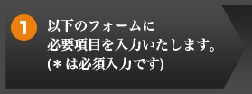 1 以下のフォームに必要項目を入力いたします。(＊は必須入力です)