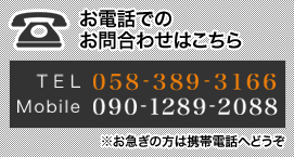 お電話でのお問合わせはこちら TEL 058-389-3166 Mobile 090-1289-2088 ※お急ぎの方は携帯電話へどうぞ 